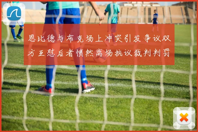 恩比德与布克场上冲突引发争议双方互怼后者愤然离场抗议裁判判罚