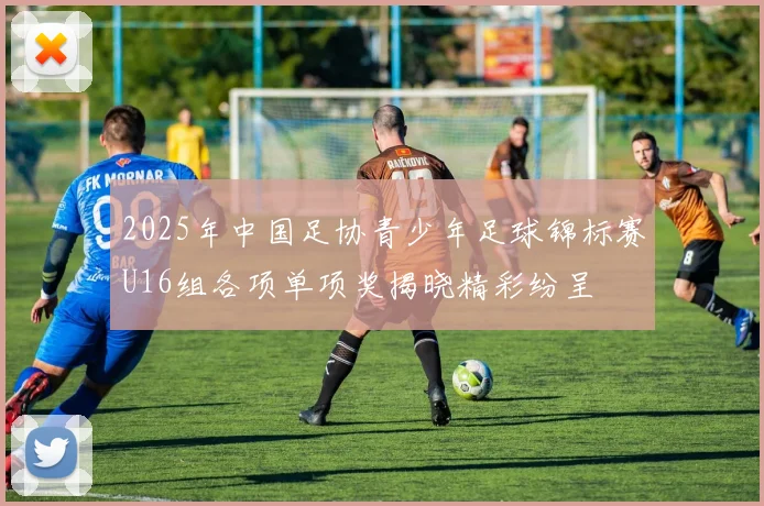 2025年中国足协青少年足球锦标赛U16组各项单项奖揭晓精彩纷呈