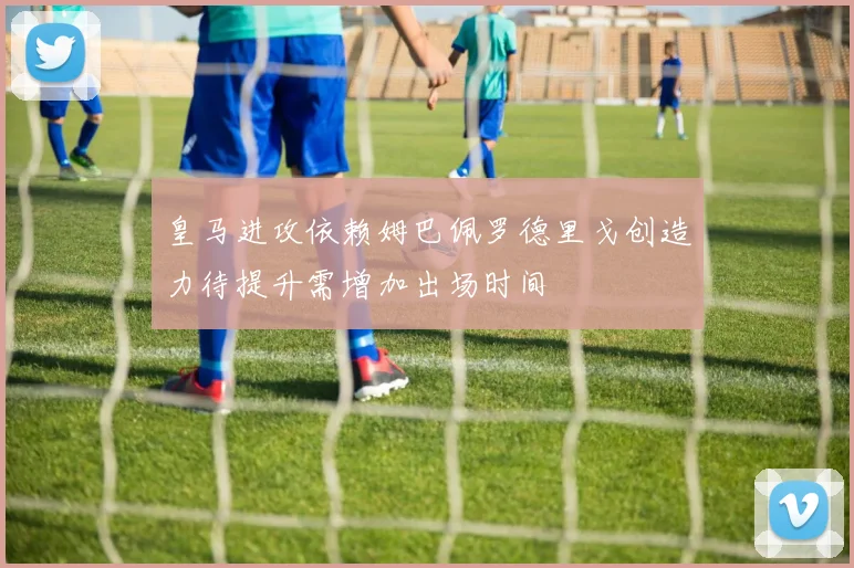 皇马进攻依赖姆巴佩罗德里戈创造力待提升需增加出场时间