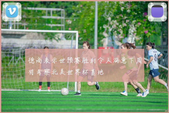 德尚表示世预赛胜利令人满意下周将考察北美世界杯基地