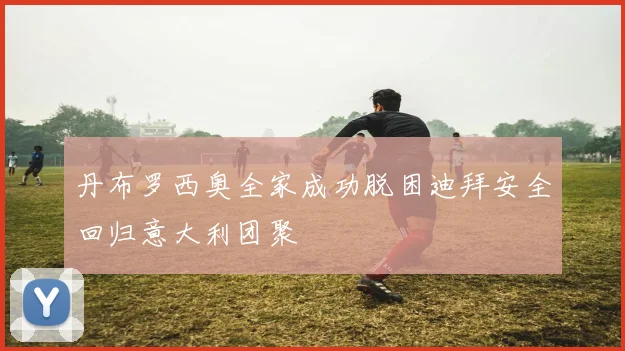 丹布罗西奥全家成功脱困迪拜安全回归意大利团聚
