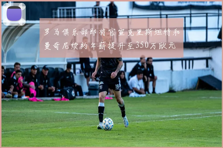 罗马俱乐部即将官宣克里斯坦特和曼奇尼续约年薪提升至350万欧元