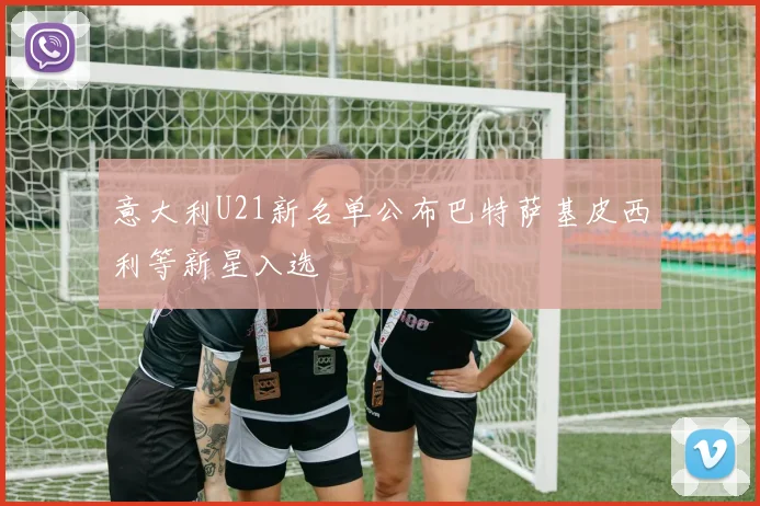 意大利U21新名单公布巴特萨基皮西利等新星入选