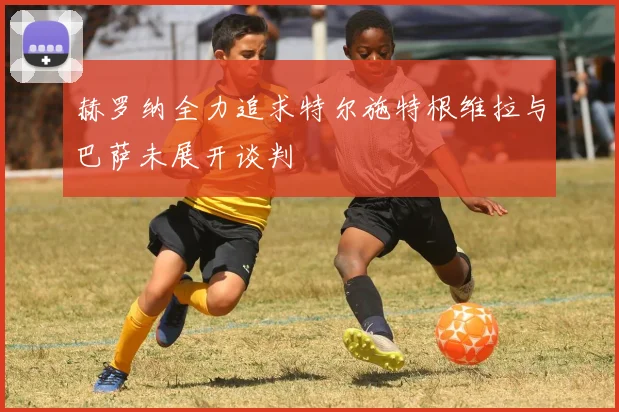 赫罗纳全力追求特尔施特根维拉与巴萨未展开谈判