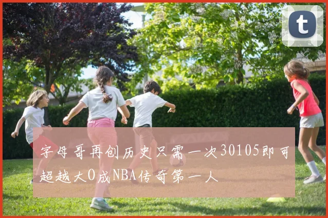 字母哥再创历史只需一次30105即可超越大O成NBA传奇第一人