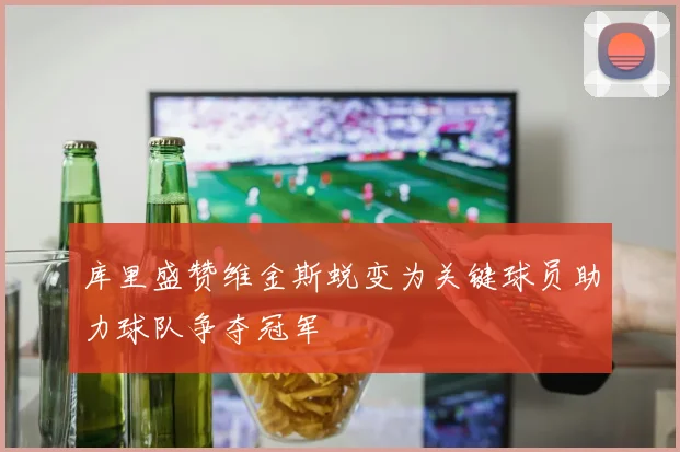 库里盛赞维金斯蜕变为关键球员助力球队争夺冠军