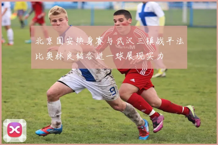 北京国安热身赛与武汉三镇战平法比奥林良铭各进一球展现实力
