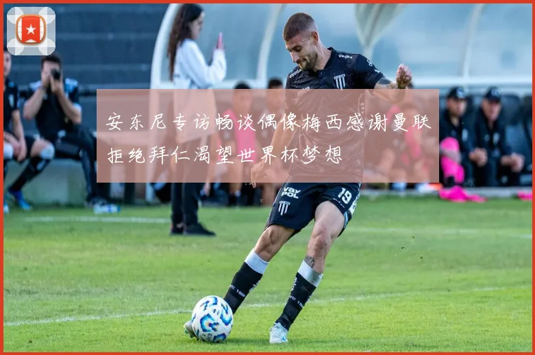 安东尼专访畅谈偶像梅西感谢曼联拒绝拜仁渴望世界杯梦想