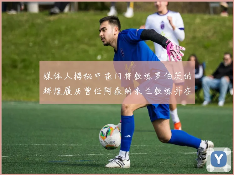 媒体人揭秘申花门将教练罗伯茨的辉煌履历曾任阿森纳米兰教练并在华夏执教