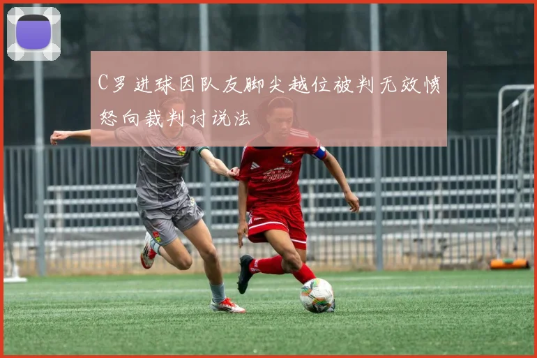 C罗进球因队友脚尖越位被判无效愤怒向裁判讨说法