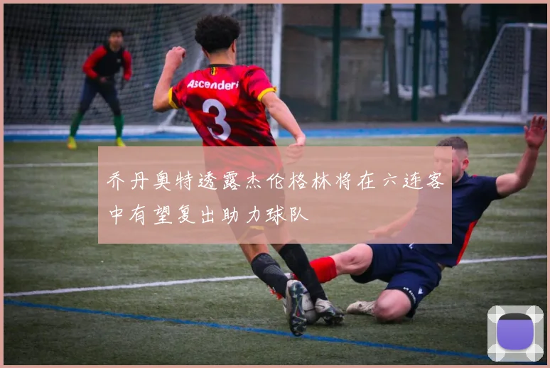 乔丹奥特透露杰伦格林将在六连客中有望复出助力球队