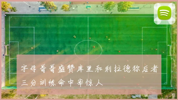 字母哥哥盛赞库里和利拉德称后者三分训练命中率惊人