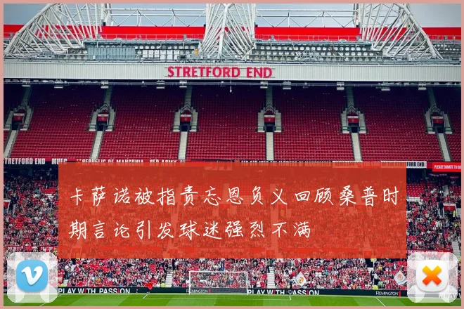 卡萨诺被指责忘恩负义回顾桑普时期言论引发球迷强烈不满