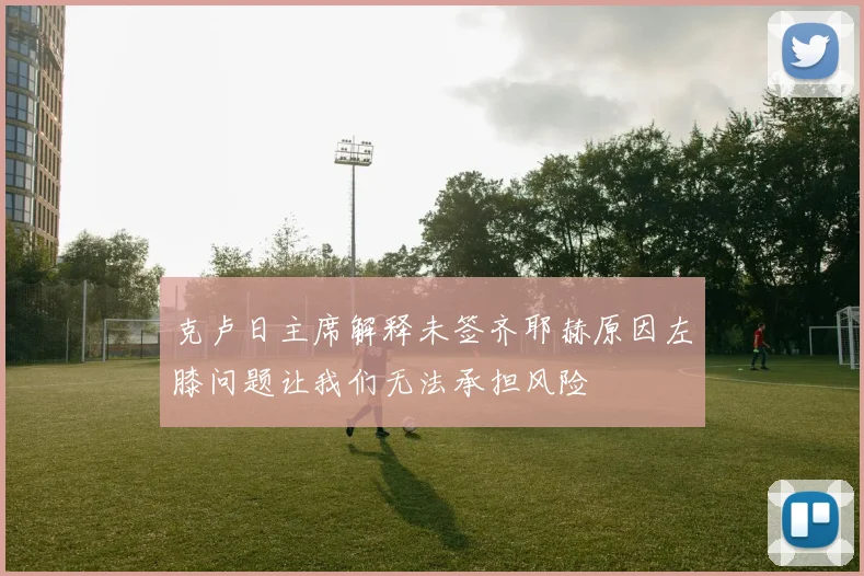 克卢日主席解释未签齐耶赫原因左膝问题让我们无法承担风险