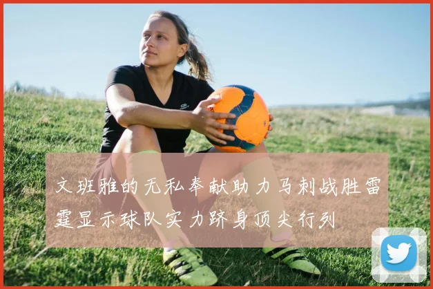 文班雅的无私奉献助力马刺战胜雷霆显示球队实力跻身顶尖行列