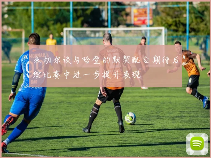 米切尔谈与哈登的默契配合期待后续比赛中进一步提升表现