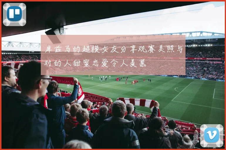 库兹马的超模女友分享观赛美照与对的人甜蜜恋爱令人羡慕