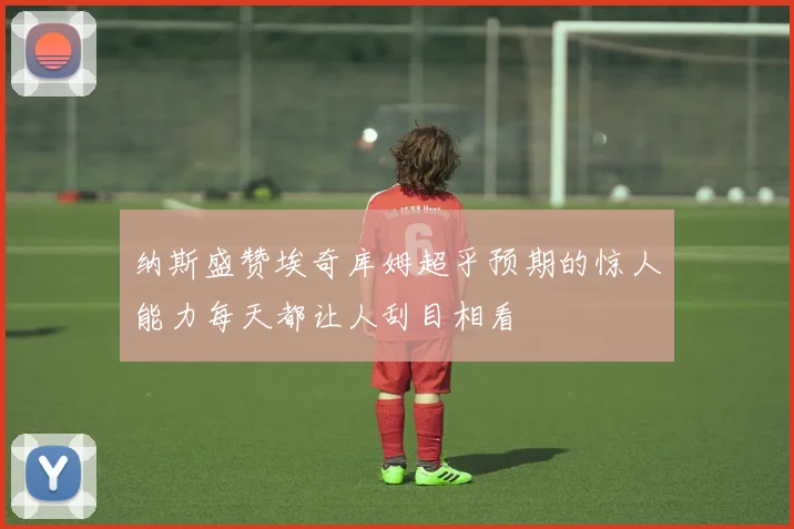 纳斯盛赞埃奇库姆超乎预期的惊人能力每天都让人刮目相看
