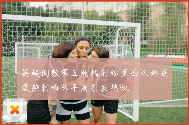 英超倒数第五轮精彩纷呈西汉姆逆袭热刺两队平局引发热议