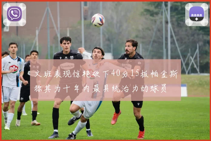 文班表现惊艳砍下40分15板帕金斯称其为十年内最具统治力的球员