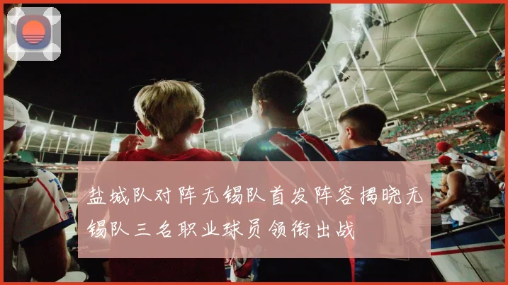盐城队对阵无锡队首发阵容揭晓无锡队三名职业球员领衔出战