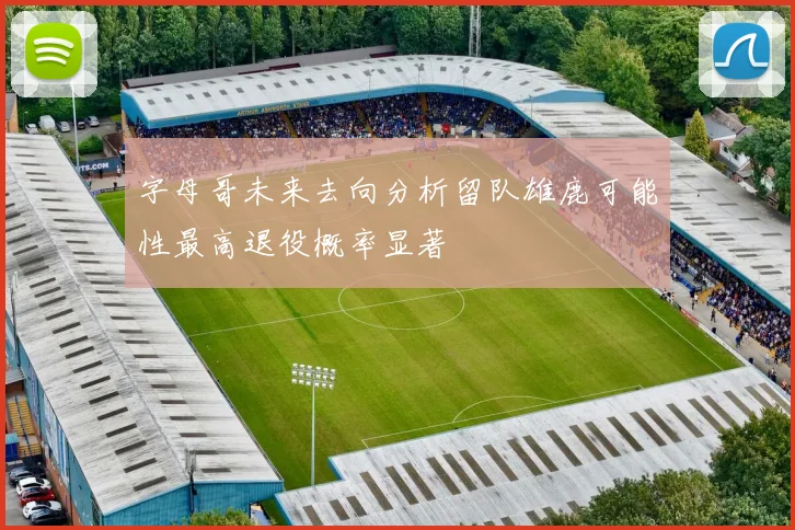 字母哥未来去向分析留队雄鹿可能性最高退役概率显著