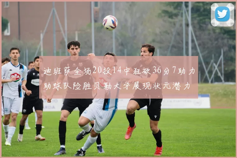 迪班萨全场20投14中狂砍36分7助力助球队险胜贝勒大学展现状元潜力