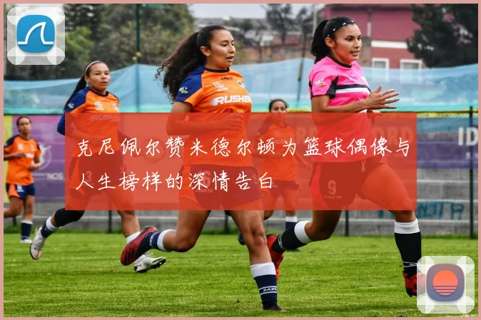 克尼佩尔赞米德尔顿为篮球偶像与人生榜样的深情告白
