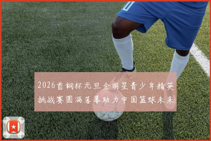 2026首钢杯元旦全明星青少年精英挑战赛圆满落幕助力中国篮球未来发展