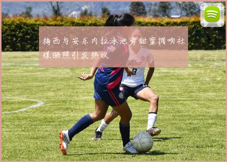 梅西与安东内拉泳池旁甜蜜拥吻社媒晒照引发热议